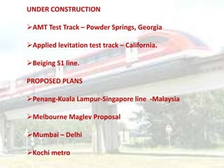 UNDER CONSTRUCTION

AMT Test Track – Powder Springs, Georgia

Applied levitation test track – California.

Beiging S1 line.

PROPOSED PLANS

Penang-Kuala Lampur-Singapore line -Malaysia

Melbourne Maglev Proposal

Mumbai – Delhi

Kochi metro
 