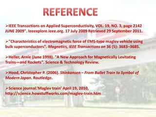 IEEE Transactions on Applied Superconductivity, VOL. 19, NO. 3, page 2142
JUNE 2009". Ieeexplore.ieee.org. 17 July 2009 Retrieved 29 September 2011.

"Characteristics of electromagnetic force of EMS-type maglev vehicle using
bulk superconductors". Magnetics, IEEE Transactions on 36 (5): 3683–3685.

Heller, Arnie (June 1998). "A New Approach for Magnetically Levitating
Trains—and Rockets". Science & Technology Review.

Hood, Christopher P. (2006). Shinkansen – From Bullet Train to Symbol of
Modern Japan. Routledge.

Science journal.’Maglev train’ April 19, 2010,
http://science.howstuffworks.com/maglev-train.htm
 