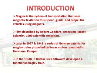 Maglev is the system of transportation that uses
magnetic levitation to suspend ,guide and propel the
vehicles using magnets.

First described by Robert Goddard, American Rocket
Scientist, 1909 Scientific American.

Later in 1937 & 1941 a series of German patents for
maglev trains propelled by linear motors awarded to
Hermann Kemper .

In the 1960s in Britain Eric Laithwaite developed a
functional maglev train.
 