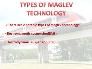 There are 2 notable types of maglev technology:-

•Electromagnetic suspension(EMS)

•Electrodynamic suspension(EDS)
 