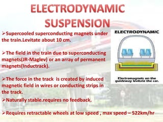 Supercooled superconducting magnets under
the train.Levitate about 10 cm.

The field in the train due to superconducting
magnets(JR-Maglev) or an array of permanent
magnets(Inductrack).

The force in the track is created by induced
magnetic field in wires or conducting strips in
the track.
Naturally stable.requires no feedback.

Requires retractable wheels at low speed , max speed – 522km/hr
 