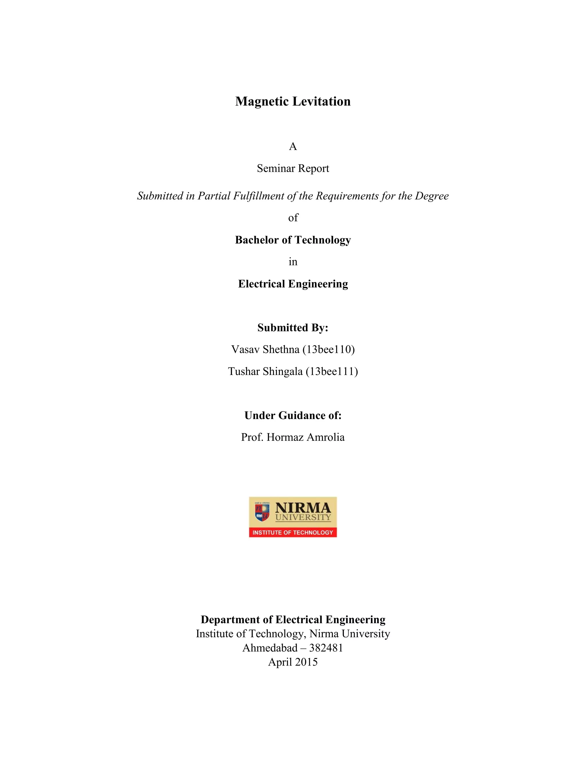 Magnetic Levitation
A
Seminar Report
Submitted in Partial Fulfillment of the Requirements for the Degree
of
Bachelor of Technology
in
Electrical Engineering
Submitted By:
Vasav Shethna (13bee110)
Tushar Shingala (13bee111)
Under Guidance of:
Prof. Hormaz Amrolia
Department of Electrical Engineering
Institute of Technology, Nirma University
Ahmedabad – 382481
April 2015
 