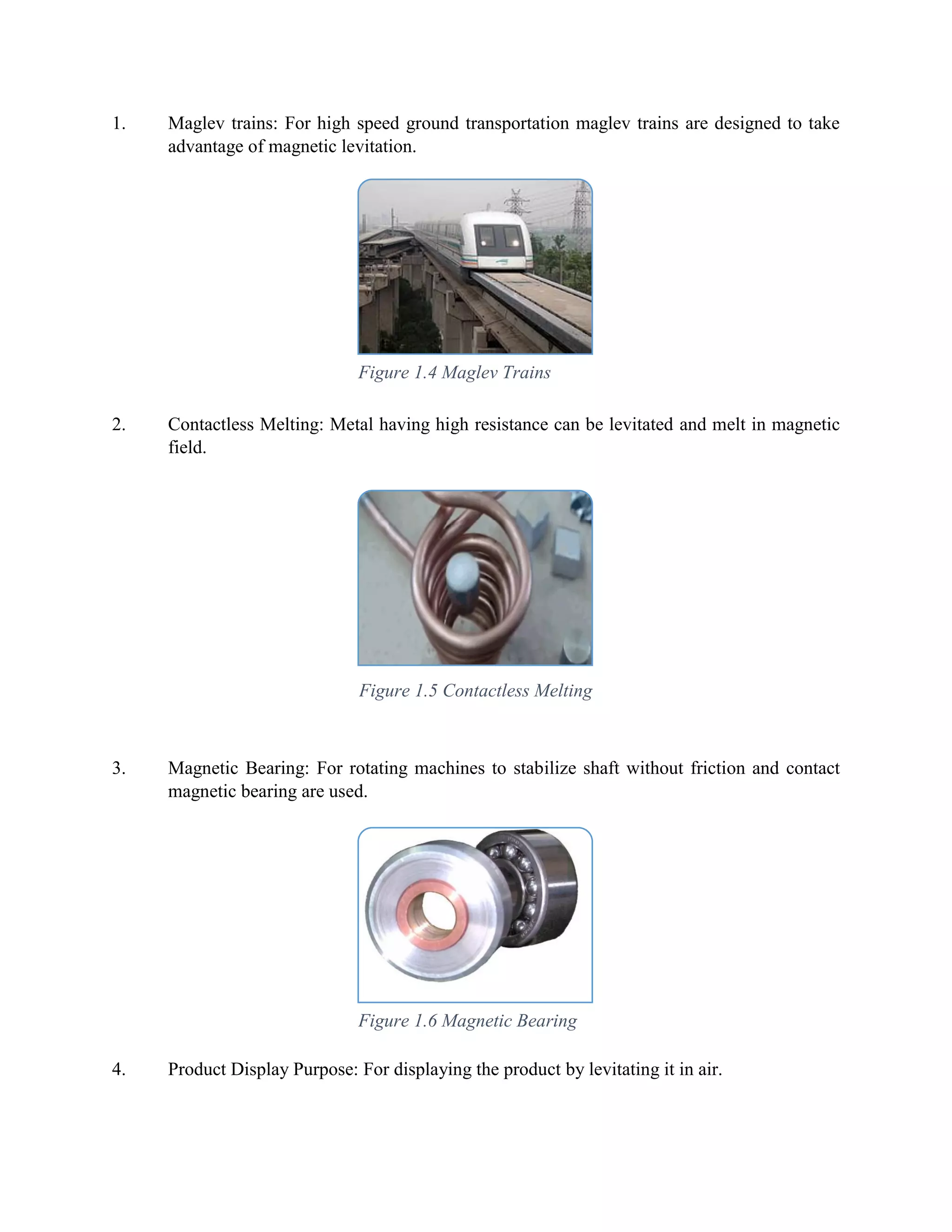 1. Maglev trains: For high speed ground transportation maglev trains are designed to take
advantage of magnetic levitation.
2. Contactless Melting: Metal having high resistance can be levitated and melt in magnetic
field.
3. Magnetic Bearing: For rotating machines to stabilize shaft without friction and contact
magnetic bearing are used.
4. Product Display Purpose: For displaying the product by levitating it in air.
Figure 1.4 Maglev Trains
Figure 1.5 Contactless Melting
Figure 1.6 Magnetic Bearing
 