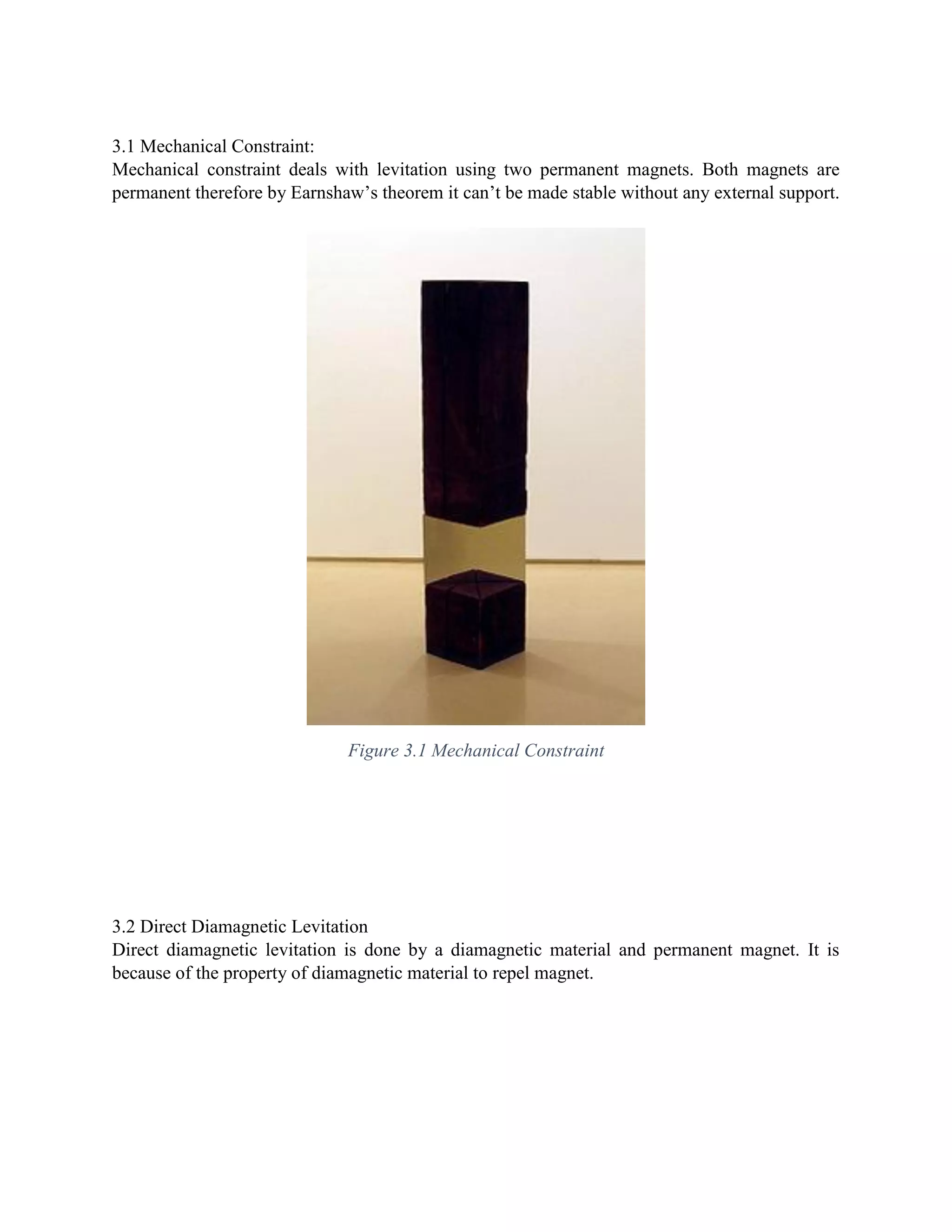 3.1 Mechanical Constraint:
Mechanical constraint deals with levitation using two permanent magnets. Both magnets are
permanent therefore by Earnshaw’s theorem it can’t be made stable without any external support.
Figure 3.1 Mechanical Constraint
3.2 Direct Diamagnetic Levitation
Direct diamagnetic levitation is done by a diamagnetic material and permanent magnet. It is
because of the property of diamagnetic material to repel magnet.
 