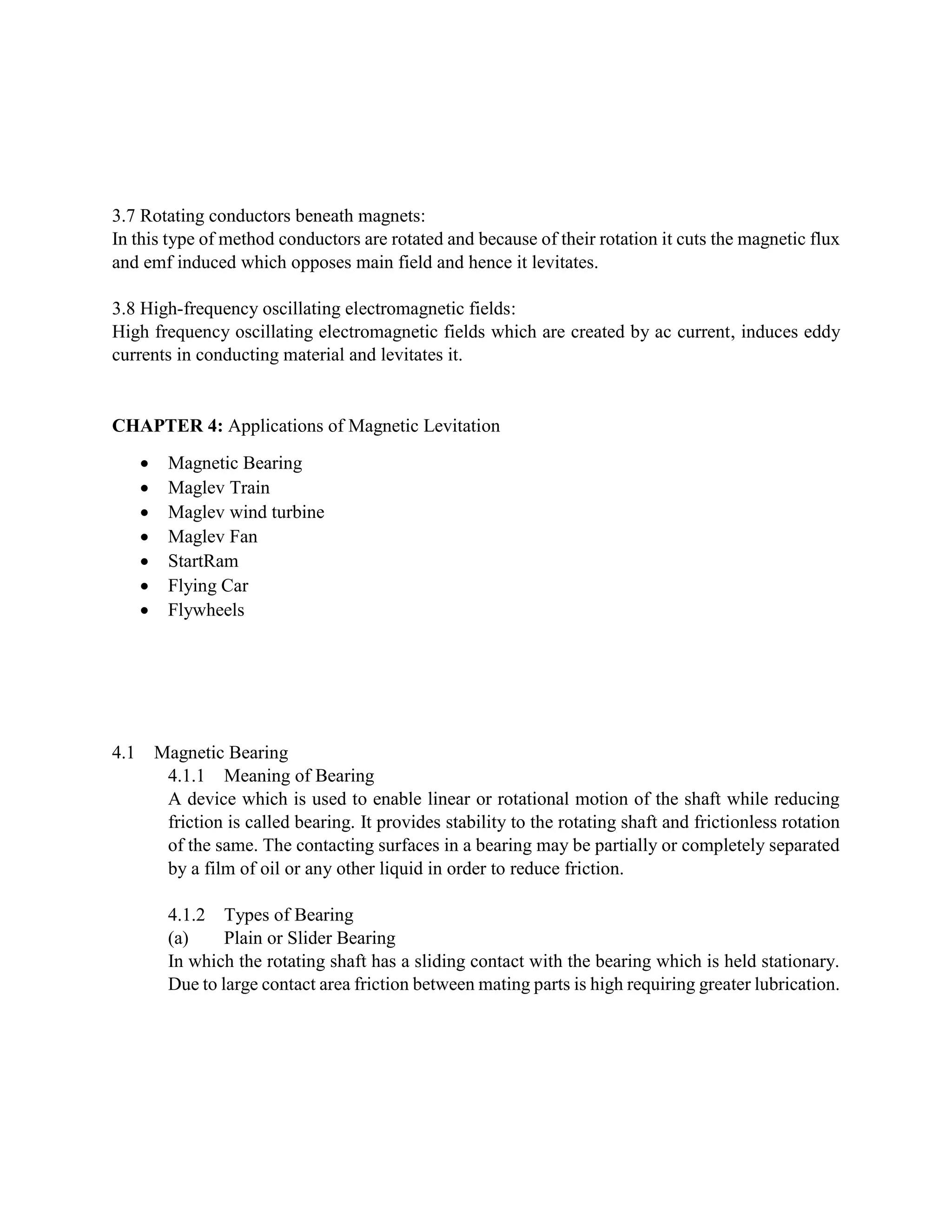 3.7 Rotating conductors beneath magnets:
In this type of method conductors are rotated and because of their rotation it cuts the magnetic flux
and emf induced which opposes main field and hence it levitates.
3.8 High-frequency oscillating electromagnetic fields:
High frequency oscillating electromagnetic fields which are created by ac current, induces eddy
currents in conducting material and levitates it.
CHAPTER 4: Applications of Magnetic Levitation
 Magnetic Bearing
 Maglev Train
 Maglev wind turbine
 Maglev Fan
 StartRam
 Flying Car
 Flywheels
4.1 Magnetic Bearing
4.1.1 Meaning of Bearing
A device which is used to enable linear or rotational motion of the shaft while reducing
friction is called bearing. It provides stability to the rotating shaft and frictionless rotation
of the same. The contacting surfaces in a bearing may be partially or completely separated
by a film of oil or any other liquid in order to reduce friction.
4.1.2 Types of Bearing
(a) Plain or Slider Bearing
In which the rotating shaft has a sliding contact with the bearing which is held stationary.
Due to large contact area friction between mating parts is high requiring greater lubrication.
 