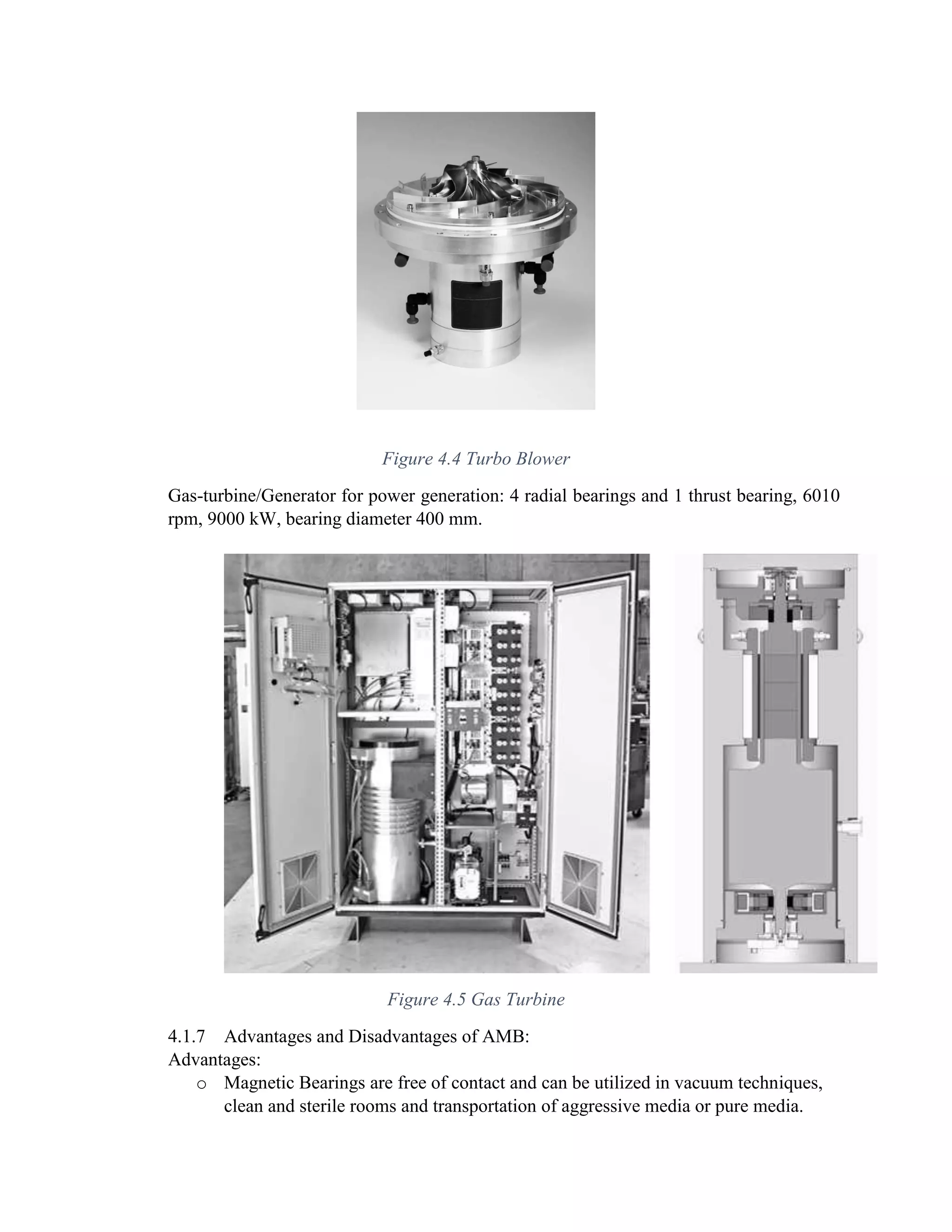 Figure 4.4 Turbo Blower
Gas-turbine/Generator for power generation: 4 radial bearings and 1 thrust bearing, 6010
rpm, 9000 kW, bearing diameter 400 mm.
Figure 4.5 Gas Turbine
4.1.7 Advantages and Disadvantages of AMB:
Advantages:
o Magnetic Bearings are free of contact and can be utilized in vacuum techniques,
clean and sterile rooms and transportation of aggressive media or pure media.
 