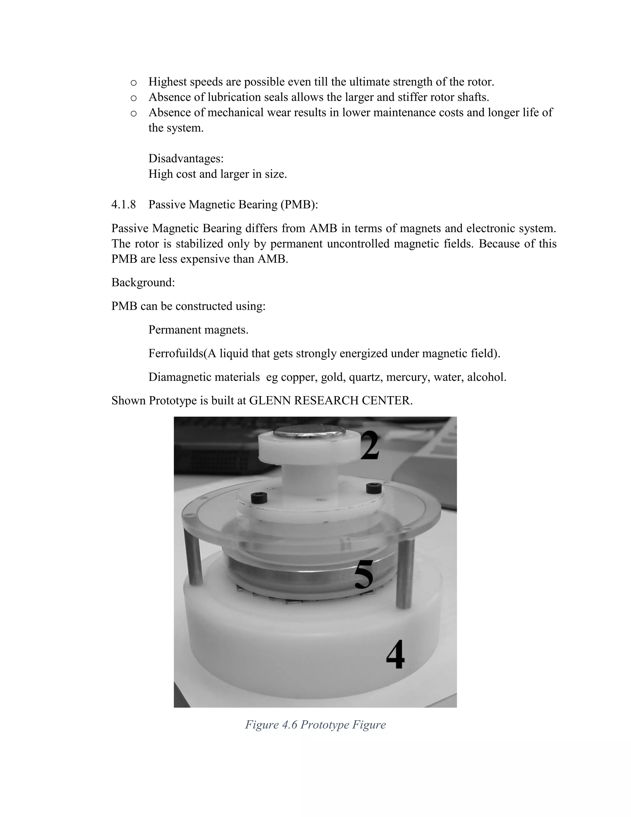 o Highest speeds are possible even till the ultimate strength of the rotor.
o Absence of lubrication seals allows the larger and stiffer rotor shafts.
o Absence of mechanical wear results in lower maintenance costs and longer life of
the system.
Disadvantages:
High cost and larger in size.
4.1.8 Passive Magnetic Bearing (PMB):
Passive Magnetic Bearing differs from AMB in terms of magnets and electronic system.
The rotor is stabilized only by permanent uncontrolled magnetic fields. Because of this
PMB are less expensive than AMB.
Background:
PMB can be constructed using:
Permanent magnets.
Ferrofuilds(A liquid that gets strongly energized under magnetic field).
Diamagnetic materials eg copper, gold, quartz, mercury, water, alcohol.
Shown Prototype is built at GLENN RESEARCH CENTER.
Figure 4.6 Prototype Figure
 