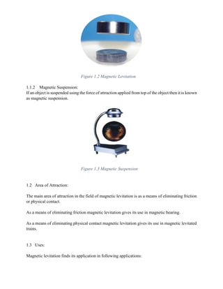 1.1.2 Magnetic Suspension:
If an object is suspended using the force of attraction applied from top of the object then it is known
as magnetic suspension.
1.2 Area of Attraction:
The main area of attraction in the field of magnetic levitation is as a means of eliminating friction
or physical contact.
As a means of eliminating friction magnetic levitation gives its use in magnetic bearing.
As a means of eliminating physical contact magnetic levitation gives its use in magnetic levitated
trains.
1.3 Uses:
Magnetic levitation finds its application in following applications:
Figure 1.2 Magnetic Levitation
Figure 1.3 Magnetic Suspension
 