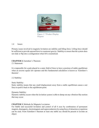 1.4 Issues:
Primary issues involved in magnetic levitation are stability and lifting force. Lifting force should
be sufficient to provide upward force to counteract gravity. Stability to ensure that the system does
not slide or flip into a configuration when lift is neutralized.
CHAPTER 2: Earnshaw’s Theorem:
2.1 Statement:
It is impossible for a pole placed in a static field of force to have a position of stable equilibrium
when an inverse square law operates and this fundamental calculation is known as ‘Earnshaw’s
theorem’.
2.2 Stability:
Static Stability:
Static stability means that any small displacement away from a stable equilibrium causes a net
force to push it back to the equilibrium point.
Dynamic Stability:
Dynamic stability occurs when the levitation system is able to damp out any vibration-like motion
that may occur.
CHAPTER 3: Methods for Magnetic Levitation:
For Stable and successful levitation and control of all 6 axes by combination of permanent
magnets, diamagnets, electromagnets and superconductors by using force of attraction or repulsion
can be used. From Earnshaw’s theorem at least one stable axe should be present to levitate an
object.
Figure 1.7 Product Display
Purpose
 