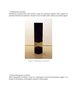 3.1 Mechanical Constraint:
Mechanical constraint deals with levitation using two permanent magnets. Both magnets are
permanent therefore by Earnshaw’s theorem it can’t be made stable without any external support.
Figure 3.1 Mechanical Constraint
3.2 Direct Diamagnetic Levitation
Direct diamagnetic levitation is done by a diamagnetic material and permanent magnet. It is
because of the property of diamagnetic material to repel magnet.
 