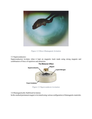 Figure 3.2 Direct Diamagnetic levitation
3.3 Superconductors:
Superconductors levitates when it kept on magnetic track made using strong magnets and
combination of force of repulsion and attraction.
Figure 3.3 Superconductor Levitation
3.4 Diamagnetically Stabilized levitation:
In this method permanent magnet is levitated using various configuration of diamagnetic materials.
 