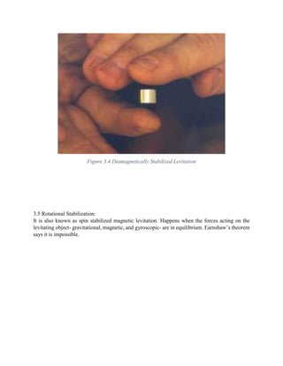 Figure 3.4 Diamagnetically Stabilized Levitation
3.5 Rotational Stabilization:
It is also known as spin stabilized magnetic levitation. Happens when the forces acting on the
levitating object- gravitational, magnetic, and gyroscopic- are in equilibrium. Earnshaw’s theorem
says it is impossible.
 