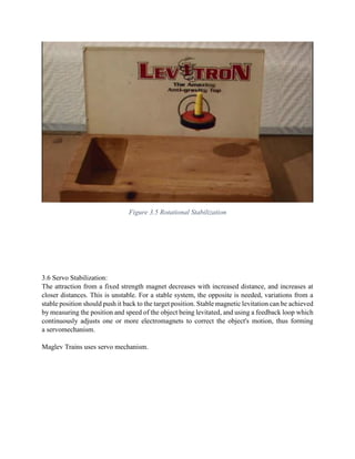 Figure 3.5 Rotational Stabilization
3.6 Servo Stabilization:
The attraction from a fixed strength magnet decreases with increased distance, and increases at
closer distances. This is unstable. For a stable system, the opposite is needed, variations from a
stable position should push it back to the target position. Stable magnetic levitation can be achieved
by measuring the position and speed of the object being levitated, and using a feedback loop which
continuously adjusts one or more electromagnets to correct the object's motion, thus forming
a servomechanism.
Maglev Trains uses servo mechanism.
 