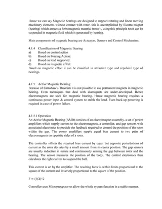 Hence we can say Magnetic bearings are designed to support rotating and linear moving
machinery elements without contact with rotor, this is accomplished by Electro-magnet
(bearing) which attracts a Ferromagnetic material (rotor) , using this principle rotor can be
suspended in magnetic field which is generated by bearing.
Main components of magnetic bearing are Actuators, Sensors and Control Mechanism.
4.1.4 Classification of Magnetic Bearing
a) Based on control action
b) Based on Forcing Action:
c) Based on load supported:
d) Based on magnetic effect:
Based on magnetic effect it can be classified in attractive type and repulsive type of
bearings.
4.1.5 Active Magnetic Bearing:
Because of Earnshaw’s Theorem it is not possible to use permanent magnets in magnetic
bearing. Even techniques that deal with diamagnets are under-developed. Hence
electromagnets are used for magnetic bearing. Hence magnetic bearing requires a
continuous power input & control system to stable the load. Even back-up powering is
required in case of power failure.
4.1.5.1 Operation
An Active Magnetic Bearing (AMB) consists of an electromagnet assembly, a set of power
amplifiers which supply current to the electromagnets, a controller, and gap sensors with
associated electronics to provide the feedback required to control the position of the rotor
within the gap. The power amplifiers supply equal bias current to two pairs of
electromagnets on opposite sides of a rotor.
The controller offsets the required bias current by equal but opposite perturbations of
current as the rotor deviates by a small amount from its center position. The gap sensors
are usually inductive in nature and continuously sensing the gap between rotor and the
bearing. The sensor measures the position of the body. The control electronics then
calculates the right current to suspend the ball.
This current is set by the amplifier. The resulting force is within limits proportional to the
square of the current and inversely proportional to the square of the position.
F = (I/X)^2
Controller uses Microprocessor to allow the whole system function in a stable manner.
 