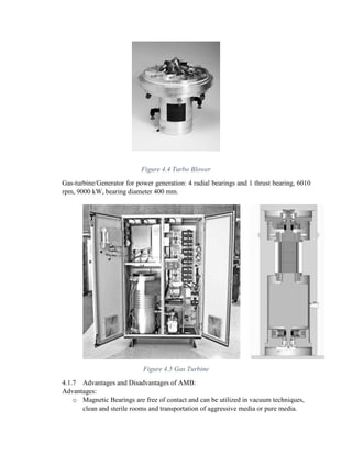 Figure 4.4 Turbo Blower
Gas-turbine/Generator for power generation: 4 radial bearings and 1 thrust bearing, 6010
rpm, 9000 kW, bearing diameter 400 mm.
Figure 4.5 Gas Turbine
4.1.7 Advantages and Disadvantages of AMB:
Advantages:
o Magnetic Bearings are free of contact and can be utilized in vacuum techniques,
clean and sterile rooms and transportation of aggressive media or pure media.
 