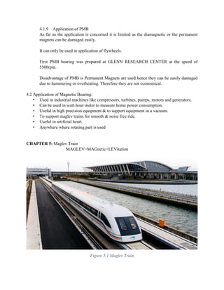 4.1.9 Application of PMB
As far as the application is concerned it is limited as the diamagnetic or the permanent
magnets can be damaged easily.
It can only be used in application of flywheels.
First PMB bearing was prepared at GLENN RESEARCH CENTER at the speed of
5500rpm.
Disadvantage of PMB is Permanent Magnets are used hence they can be easily damaged
due to hammering or overheating. Therefore they are not economical.
4.2 Application of Magnetic Bearing:
• Used in industrial machines like compressors, turbines, pumps, motors and generators.
• Can be used in watt-hour meter to measure home power consumption.
• Useful in high precision equipment & to support equipment in a vacuum.
• To support maglev trains for smooth & noise free ride.
• Useful in artificial heart.
• Anywhere where rotating part is used
CHAPTER 5: Maglev Train
MAGLEV=MAGnetic+LEVitation
Figure 5.1 Maglev Train
 