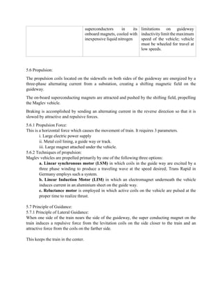 superconductors in its
onboard magnets, cooled with
inexpensive liquid nitrogen
limitations on guideway
inductivity limit the maximum
speed of the vehicle; vehicle
must be wheeled for travel at
low speeds.
5.6 Propulsion:
The propulsion coils located on the sidewalls on both sides of the guideway are energized by a
three-phase alternating current from a substation, creating a shifting magnetic field on the
guideway.
The on-board superconducting magnets are attracted and pushed by the shifting field, propelling
the Maglev vehicle.
Braking is accomplished by sending an alternating current in the reverse direction so that it is
slowed by attractive and repulsive forces.
5.6.1 Propulsion Force:
This is a horizontal force which causes the movement of train. It requires 3 parameters.
i. Large electric power supply
ii. Metal coil lining, a guide way or track.
iii. Large magnet attached under the vehicle.
5.6.2 Techniques of propulsion:
Maglev vehicles are propelled primarily by one of the following three options:
a. Linear synchronous motor (LSM) in which coils in the guide way are excited by a
three phase winding to produce a traveling wave at the speed desired; Trans Rapid in
Germany employs such a system.
b. Linear Induction Motor (LIM) in which an electromagnet underneath the vehicle
induces current in an aluminium sheet on the guide way.
c. Reluctance motor is employed in which active coils on the vehicle are pulsed at the
proper time to realize thrust.
5.7 Principle of Guidance:
5.7.1 Principle of Lateral Guidance:
When one side of the train nears the side of the guideway, the super conducting magnet on the
train induces a repulsive force from the levitation coils on the side closer to the train and an
attractive force from the coils on the farther side.
This keeps the train in the center.
 