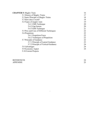 CHAPTER 5: Maglev Train
5.1 History of Maglev Trains
5.2 basic Principle of Maglev Trains
5.3 How does it work?
5.4 Types of maglev train
5.4.1 EMS Technique
5.4.2 Gap Sensor
5.4.3 EDS Technique
5.5 Pros and Cons of Different Techniques
5.6 Propulsion
5.6.1 Propulsion Force
5.6.2 Techniques of Propulsion
5.7 Principle of Guidance
5.7.1 Principle of Lateral Guidance
5.7.2 Principle of Vertical Guidance
5.8 Advantages
5.9 Economic Aspect
5.10 Current Projects
16
17
18
18
19
20
20
21
22
22
22
22
22
23
24
24
24
REFERENCES 24
APPENDIX 25
.
 