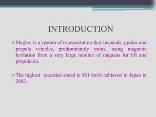 INTRODUCTION
Maglev is a system of transportation that suspends, guides and
 propels vehicles, predominantly trains, using magnetic
 levitation from a very large number of magnets for lift and
 propulsion.

The highest recorded speed is 581 km/h achieved in Japan in
 2003.
 