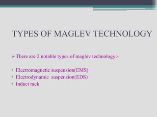 TYPES OF MAGLEV TECHNOLOGY

There are 2 notable types of maglev technology:-

• Electromagnetic suspension(EMS)
• Electrodynamic suspension(EDS)
• Induct rack
 