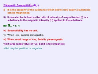 2.Magnetic Susceptibility (Xm ):
i)     It is the property of the substance which shows how easily a substance
       can be magnetised.
ii) It can also be defined as the ratio of intensity of magnetisation (I) in a
    substance to the magnetic intensity (H) applied to the substance.

iii)   Xm   =I/H
iv) Susceptibility has no unit.
v) When –ve , solid is dimagnetic.
vi) When small range of +ve, Solid is paramagnetic.
vii) If large range value of +ve, Solid is ferromagnetic.
viii)It may be positive or negative.
 
