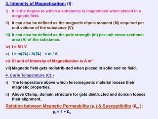 3. Intensity of Magnetisation: (I):
i)   It is the degree to which a substance is magnetised when placed in a
     magnetic field.
ii) It can also be defined as the magnetic dipole moment (M) acquired per
    unit volume of the substance (V).
iii) It can also be defined as the pole strength (m) per unit cross-sectional
     area (A) of the substance.
iv) I = M / V
v) I = m(2l) / A(2l) = m / A
vi) SI unit of Intensity of Magnetisation is A m-1.
vii) Magnetic field gets redistributed when placed in solid and no field.
4. Curie Temperature (C):-
i)   The temperature above which ferromagnetic material looses their
     magnetic properties.
ii) Above Ctemp, domain structure for gets destructed and domain looses
    their alignment.
Relation between Magnetic Permeability (μr) & Susceptibility (cm ):
                           μr = 1 + c m
 
