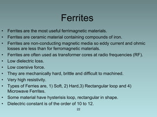 Ferrites
• Ferrites are the most useful ferrimagnetic materials.
• Ferrites are ceramic material containing compounds of iron.
• Ferrites are non-conducting magnetic media so eddy current and ohmic
  losses are less than for ferromagnetic materials.
• Ferrites are often used as transformer cores at radio frequencies (RF).
• Low dielectric loss.
• Low coersive force.
• They are mechanically hard, brittle and difficult to machined.
• Very high resistivity.
• Types of Ferries are, 1) Soft, 2) Hard,3) Rectangular loop and 4)
  Microwave Ferrites.
• Some material have hysterisis loop, rectangular in shape.
• Dielectric constant is of the order of 10 to 12.
                                      22
 