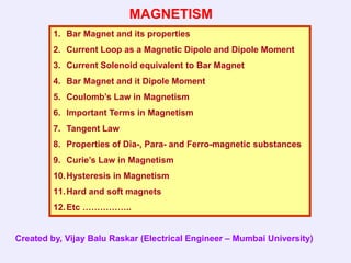 MAGNETISM
         1. Bar Magnet and its properties
         2. Current Loop as a Magnetic Dipole and Dipole Moment
         3. Current Solenoid equivalent to Bar Magnet
         4. Bar Magnet and it Dipole Moment
         5. Coulomb’s Law in Magnetism
         6. Important Terms in Magnetism
         7. Tangent Law
         8. Properties of Dia-, Para- and Ferro-magnetic substances
         9. Curie’s Law in Magnetism
         10. Hysteresis in Magnetism
         11. Hard and soft magnets
         12. Etc ……………..


Created by, Vijay Balu Raskar (Electrical Engineer – Mumbai University)
 