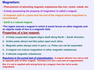 Magnetism:
- Phenomenon of attracting magnetic substances like iron, nickel, cobalt, etc.
• A body possessing the property of magnetism is called a magnet.
• A magnetic pole is a point near the end of the magnet where magnetism is
concentrated.
• Earth is a natural magnet.
•The region around a magnet in which it exerts forces on other magnets and
on objects made of iron is a magnetic field.
Properties of a bar magnet:
1. A freely suspended magnet aligns itself along North – South direction.
2. Unlike poles attract and like poles repel each other.
3. Magnetic poles always exist in pairs. i.e. Poles can not be separated.
4. A magnet can induce magnetism in other magnetic substances.
5. It attracts magnetic substances.
Repulsion is the surest test of magnetisation: A magnet attracts iron rod as well
as opposite pole of other magnet. Therefore it is not a sure test of magnetisation.
But, if a rod is repelled with strong force by a magnet, then the rod is surely
magnetised.
 
