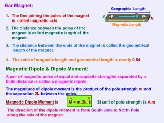 Bar Magnet:
                                                      Geographic Length

1. The line joining the poles of the magnet       S   P            M     P   N
   is called magnetic axis.
                                                       Magnetic Length
2. The distance between the poles of the
   magnet is called magnetic length of the
   magnet.
3. The distance between the ends of the magnet is called the geometrical
   length of the magnet.

4. The ratio of magnetic length and geometrical length is nearly 0.84.

Magnetic Dipole & Dipole Moment:
A pair of magnetic poles of equal and opposite strengths separated by a
finite distance is called a magnetic dipole.
The magnitude of dipole moment is the product of the pole strength m and
the separation 2l between the poles.

Magnetic Dipole Moment is       M = m.2l. l    SI unit of pole strength is A.m
 The direction of the dipole moment is from South pole to North Pole
 along the axis of the magnet.
 