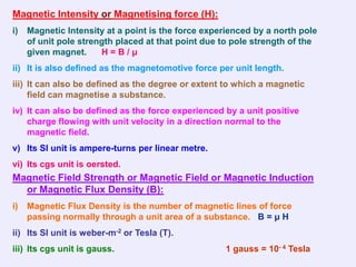Magnetic Intensity or Magnetising force (H):
i)   Magnetic Intensity at a point is the force experienced by a north pole
     of unit pole strength placed at that point due to pole strength of the
     given magnet.     H=B/μ
ii) It is also defined as the magnetomotive force per unit length.
iii) It can also be defined as the degree or extent to which a magnetic
     field can magnetise a substance.
iv) It can also be defined as the force experienced by a unit positive
    charge flowing with unit velocity in a direction normal to the
    magnetic field.
v) Its SI unit is ampere-turns per linear metre.
vi) Its cgs unit is oersted.
Magnetic Field Strength or Magnetic Field or Magnetic Induction
  or Magnetic Flux Density (B):
i)   Magnetic Flux Density is the number of magnetic lines of force
     passing normally through a unit area of a substance. B = μ H
ii) Its SI unit is weber-m-2 or Tesla (T).
iii) Its cgs unit is gauss.                         1 gauss = 10- 4 Tesla
 