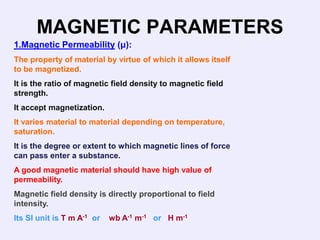 MAGNETIC PARAMETERS
1.Magnetic Permeability (μ):
The property of material by virtue of which it allows itself
to be magnetized.
It is the ratio of magnetic field density to magnetic field
strength.
It accept magnetization.
It varies material to material depending on temperature,
saturation.
It is the degree or extent to which magnetic lines of force
can pass enter a substance.
A good magnetic material should have high value of
permeability.
Magnetic field density is directly proportional to field
intensity.
Its SI unit is T m A-1 or   wb A-1 m-1 or H m-1
 