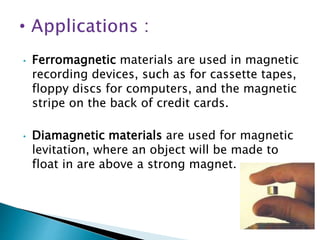 • Ferromagnetic materials are used in magnetic
recording devices, such as for cassette tapes,
floppy discs for computers, and the magnetic
stripe on the back of credit cards.
• Diamagnetic materials are used for magnetic
levitation, where an object will be made to
float in are above a strong magnet.
 