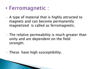 • A type of material that is highly attracted to
magnets and can become permanently
magnetized is called as ferromagnetic.
• The relative permeability is much greater than
unity and are dependent on the field
strength.
• These have high susceptibility.
 