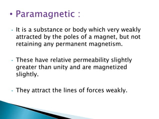 • It is a substance or body which very weakly
attracted by the poles of a magnet, but not
retaining any permanent magnetism.
• These have relative permeability slightly
greater than unity and are magnetized
slightly.
• They attract the lines of forces weakly.
 