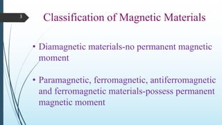 3
Classification of Magnetic Materials
• Diamagnetic materials-no permanent magnetic
moment
• Paramagnetic, ferromagnetic, antiferromagnetic
and ferromagnetic materials-possess permanent
magnetic moment
 