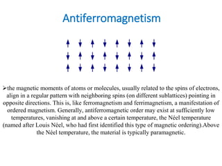 Antiferromagnetism
the magnetic moments of atoms or molecules, usually related to the spins of electrons,
align in a regular pattern with neighboring spins (on different sublattices) pointing in
opposite directions. This is, like ferromagnetism and ferrimagnetism, a manifestation of
ordered magnetism. Generally, antiferromagnetic order may exist at sufficiently low
temperatures, vanishing at and above a certain temperature, the Néel temperature
(named after Louis Néel, who had first identified this type of magnetic ordering).Above
the Néel temperature, the material is typically paramagnetic.
 