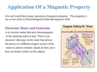 Application Of a Magnetic Property
In real world there many operation of magnetic property . This property is
use as two form as Electromagnetic field and magnetic field .
Electronic Motor and Generator
An electric motor that uses electromagnets
in the spinning stator to turn. There is an
electrical 'slip-ring' on the stator that directs
the power to a different magnet section of the
stator to achieve rotation. Quick & dirty, but t
here are books written on the subject.
14
 
