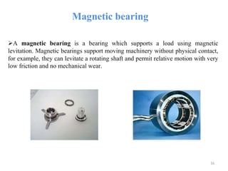 Magnetic bearing
A magnetic bearing is a bearing which supports a load using magnetic
levitation. Magnetic bearings support moving machinery without physical contact,
for example, they can levitate a rotating shaft and permit relative motion with very
low friction and no mechanical wear.
16
 