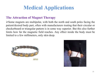 Medical Applications
The Attraction of Magnet Therapy
Some magnets are multipolar, with both the north and south poles facing the
patient/desired body part, often with manufacturers touting that their circular or
checkerboard or triangular pattern is in some way superior. But this also further
limits how far the magnetic field reaches. Any effect inside the body must be
limited to a few millimeters, only skin deep.
18
 