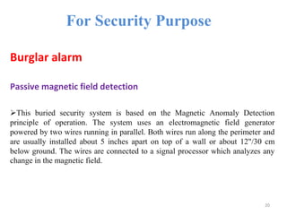 For Security Purpose
Burglar alarm
Passive magnetic field detection
This buried security system is based on the Magnetic Anomaly Detection
principle of operation. The system uses an electromagnetic field generator
powered by two wires running in parallel. Both wires run along the perimeter and
are usually installed about 5 inches apart on top of a wall or about 12"/30 cm
below ground. The wires are connected to a signal processor which analyzes any
change in the magnetic field.
20
 