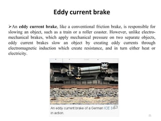 Eddy current brake
An eddy current brake, like a conventional friction brake, is responsible for
slowing an object, such as a train or a roller coaster. However, unlike electro-
mechanical brakes, which apply mechanical pressure on two separate objects,
eddy current brakes slow an object by creating eddy currents through
electromagnetic induction which create resistance, and in turn either heat or
electricity.
21
 