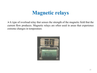 Magnetic relays
A type of overload relay that senses the strength of the magnetic field that the
current flow produces. Magnetic relays are often used in areas that experience
extreme changes in temperature.
22
 