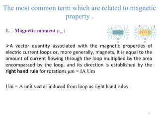 The most common term which are related to magnetic
property .
1. Magnetic moment μm :
A vector quantity associated with the magnetic properties of
electric current loops or, more generally, magnets. It is equal to the
amount of current flowing through the loop multiplied by the area
encompassed by the loop, and its direction is established by the
right hand rule for rotations μm = IA Um
Um = A unit vector induced from loop as right hand rules
3
 