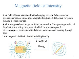 Magnetic field or Intensity
 A field of force associated with changing electric fields, as when
electric charges are in motion. Magnetic fields exert deflective forces on
moving electric charges.
Most magnets have magnetic fields as a result of the spinning motion of
the electrons orbiting the atoms of which they are composed;
electromagnets create such fields from electric current moving through
coils
total magnetic field B in the material is given by
4
B = μ0(H + M)
H=B/ μ0
 