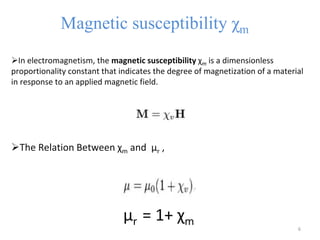 Magnetic susceptibility χm
In electromagnetism, the magnetic susceptibility χm is a dimensionless
proportionality constant that indicates the degree of magnetization of a material
in response to an applied magnetic field.
The Relation Between χm and μr ,
μr = 1+ χm 6
 