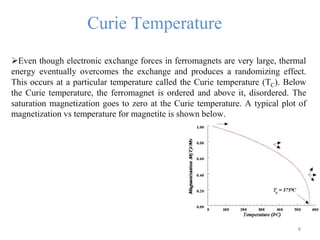 Curie Temperature
Even though electronic exchange forces in ferromagnets are very large, thermal
energy eventually overcomes the exchange and produces a randomizing effect.
This occurs at a particular temperature called the Curie temperature (TC). Below
the Curie temperature, the ferromagnet is ordered and above it, disordered. The
saturation magnetization goes to zero at the Curie temperature. A typical plot of
magnetization vs temperature for magnetite is shown below.
8
 