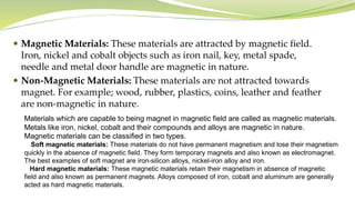  Magnetic Materials: These materials are attracted by magnetic field.
Iron, nickel and cobalt objects such as iron nail, key, metal spade,
needle and metal door handle are magnetic in nature.
 Non-Magnetic Materials: These materials are not attracted towards
magnet. For example; wood, rubber, plastics, coins, leather and feather
are non-magnetic in nature.
Materials which are capable to being magnet in magnetic field are called as magnetic materials.
Metals like iron, nickel, cobalt and their compounds and alloys are magnetic in nature.
Magnetic materials can be classified in two types.
Soft magnetic materials: These materials do not have permanent magnetism and lose their magnetism
quickly in the absence of magnetic field. They form temporary magnets and also known as electromagnet.
The best examples of soft magnet are iron-silicon alloys, nickel-iron alloy and iron.
Hard magnetic materials: These magnetic materials retain their magnetism in absence of magnetic
field and also known as permanent magnets. Alloys composed of iron, cobalt and aluminum are generally
acted as hard magnetic materials.
 