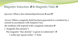 Magnetic Induction B & Magnetic Field H
Question: What is the relationship between B and H?
Answer: When a magnetic field has been generated in a medium by a
current in accordance with Ampere’s law,
the medium will respond with a magnetic induction B
( “magnetic flux density”)
The magnetic “flux density” is given in webers/m2 = B
1 weber per square meter = 1 Tesla
 