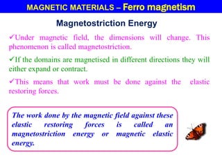 MAGNETIC MATERIALS – Ferro magnetism
Magnetostriction Energy
Under magnetic field, the dimensions will change. This
phenomenon is called magnetostriction.
If the domains are magnetised in different directions they will
either expand or contract.
This means that work must be done against the elastic
restoring forces.
The work done by the magnetic field against these
elastic restoring forces is called an
magnetostriction energy or magnetic elastic
energy.
 